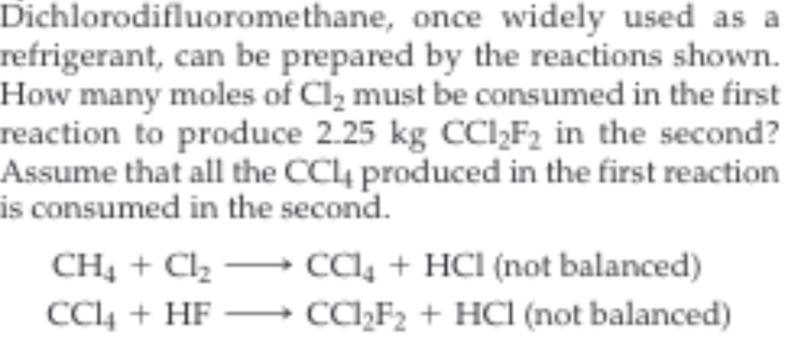Dichlorodifluoromethane, once widely used as a
refrigerant, can be prepared by the reactions shown
How many moles of Cl2 must be consumed in the first
reaction to produce 2.25 kg CCI2F2 in the second?
Assume that all the CC4 produced in the first reaction
is consumed in the second.
cC4 +HCl (not balanced)
CC2F2 +HCl (not balanced)
CH4C2
CC4HF
