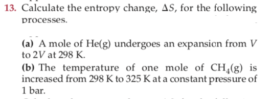 13. Calculate the entropy change, AS, for the following
processes.
(a) A mole of He(g) undergoes an expansion from V
to 2V at 298 K.
(b) The temperature of one mole of CH,(g) is
increased from 298 K to 325 K at a constant pressure of
1 bar.
