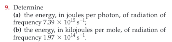 9. Determine
(a) the energy, in joules per photon, of radiation of
frequency 7.39 X 1015 s1;
|(b) the energy, in kilojoules per mole, of radiation of
frequency 1.97 x 1014's-1.
