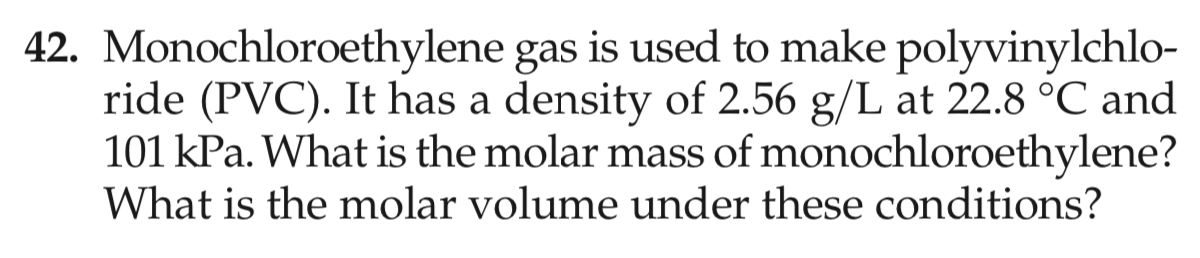 42. Monochloroethylene gas is used to make polyvinylchlo-
ride (PVC). It has a density of 2.56 g/L at 22.8 °C and
101 kPa. What is the molar mass of monochloroethylene?
What is the molar volume under these conditions?
