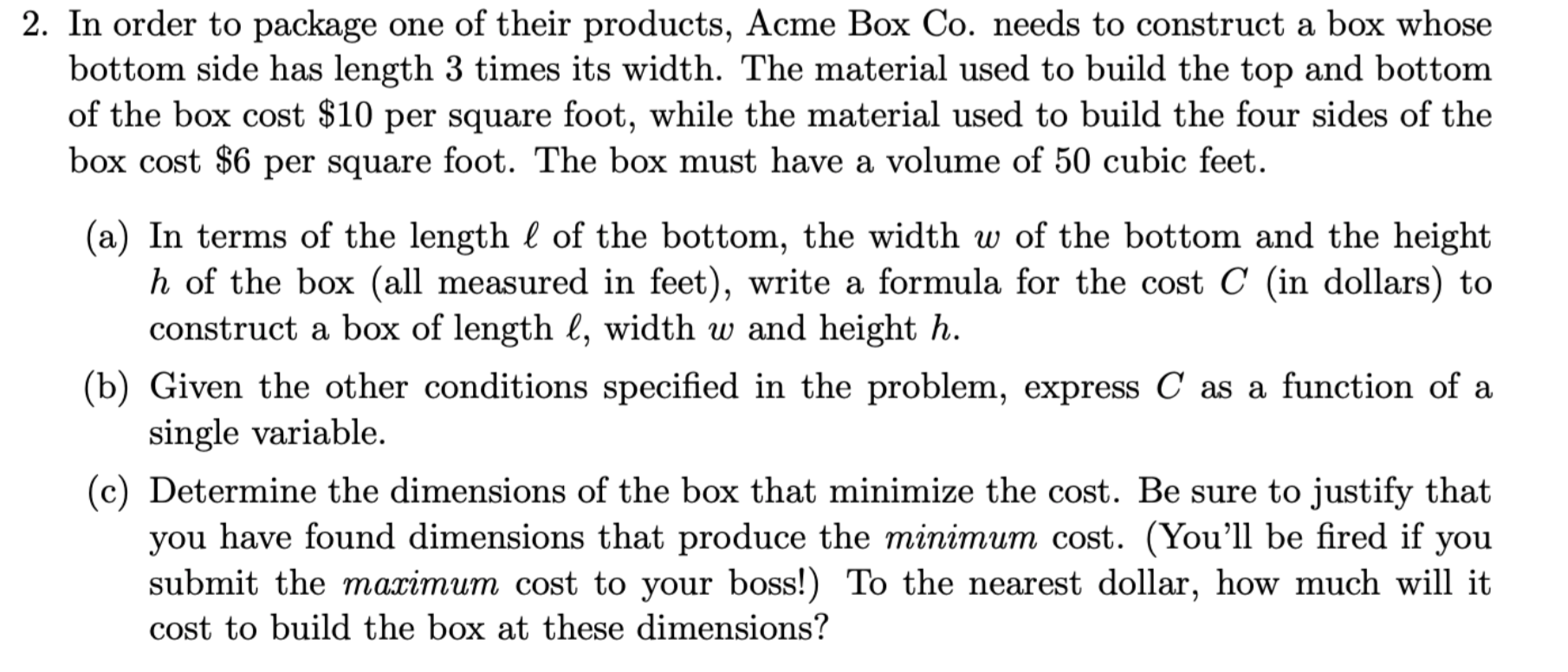 2. In order to package one of their products, Acme Box Co. needs to construct a box whose
bottom side has length 3 times its width. The material used to build the top and bottom
of the box cost $10 per square foot, while the material used to build the four sides of the
box cost $6 per square foot. The box must have a volume of 50 cubic feet.
(a) In terms of the length l of the bottom, the width w of the bottom and the height
h of the box (all measured in feet), write a formula for the cost C (in dollars) to
construct a box of length l, width w and height h.
(b) Given the other conditions specified in the problem, express C as a function of a
single variable.
(c) Determine the dimensions of the box that minimize the cost. Be sure to justify that
you have found dimensions that produce the minimum cost. (You'll be fired if you
submit the maximum cost to your boss!!) To the nearest dollar, how much will it
cost to build the box at these dimensions?
