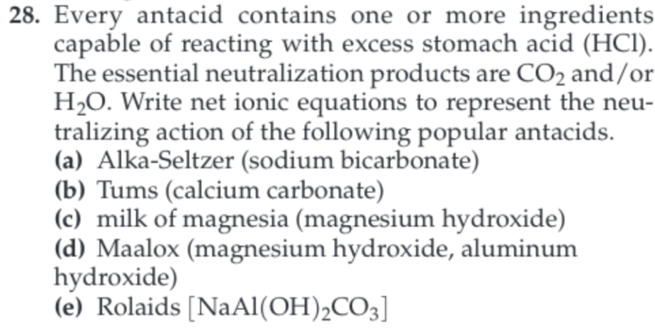 28. Every antacid contains one or more ingredients
capable of reacting with excess stomach acid (HCI)
The essential neutralization products are CO2 and/or
H20. Write net ionic equations to represent the neu-
tralizing action of the following popular antacids
(a) Alka-Seltzer (sodium bicarbonate)
(b) Tums (calcium carbonate)
(c) milk of magnesia (magnesium hydroxide)
(d) Maalox (magnesium hydroxide, aluminum
hydroxide)
(e) Rolaids [NaAl(OH) 2CO3]
