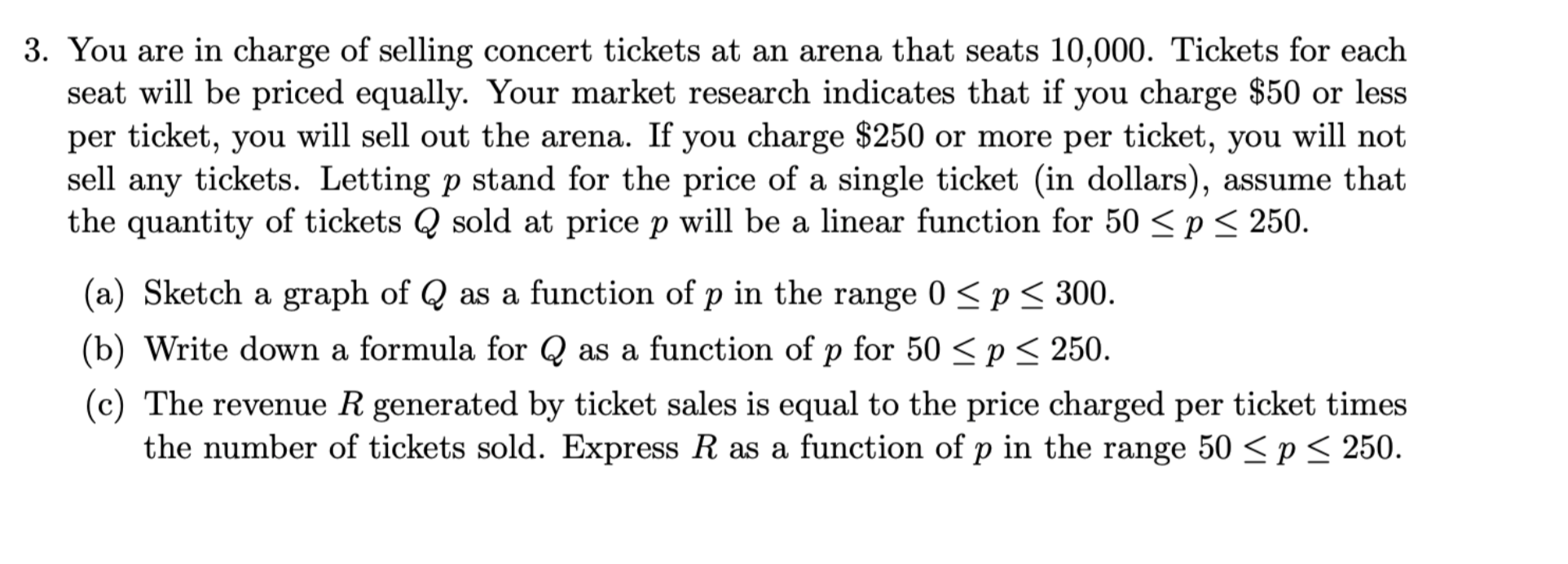 3. You are in charge of selling concert tickets at an arena that seats 10,000. Tickets for each
seat will be priced equally. Your market research indicates that if you charge $50 or less
per ticket, you will sell out the arena. If you charge $250 or more per ticket, you will not
sell any tickets. Letting p stand for the price of a single ticket (in dollars), assume that
the quantity of tickets Q sold at price p will be a linear function for 50 <p< 250.
(a) Sketch a graph of Q as a function of p in the range 0 <p< 300.
(b) Write down a formula for Q as a function of p for 50 <p< 250.
(c) The reveue R generated by ticket sales is equal to the price charged per ticket times
the number of tickets sold. Express R as a function of p in the range 50 < p < 250.
