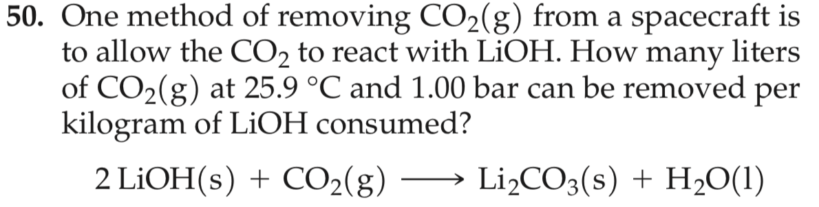 50. One method of removing CO2(g) from a spacecraft is
liters
to allow the CO2 to react with LIOH. How
of CO2(g) at 25.9 °C and 1.00 bar can be removed per
kilogram of LiOH consumed?
many
2 LiOH(s)CO2(g)
LI2CO3(s) H,O(1)
