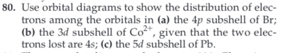 80. Use orbital diagrams to show the distribution of elec-
trons among the orbitals in (a) the 4p subshell of Br
(b) the 3d subshell of Co, given that the two elec-
trons lost are 4s; (c) the 5d subshell of Pb
