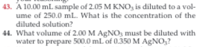43. A 10.00 mL sample of 2.05 M KNO3 is diluted to a vol-
ume of 250.0 mL. What is the concentration of the
diluted solution?
44. What volume of 2.00 M AgNO3 must be diluted with
water to prepare 500.0 mL of 0.350 M AgNO3?
