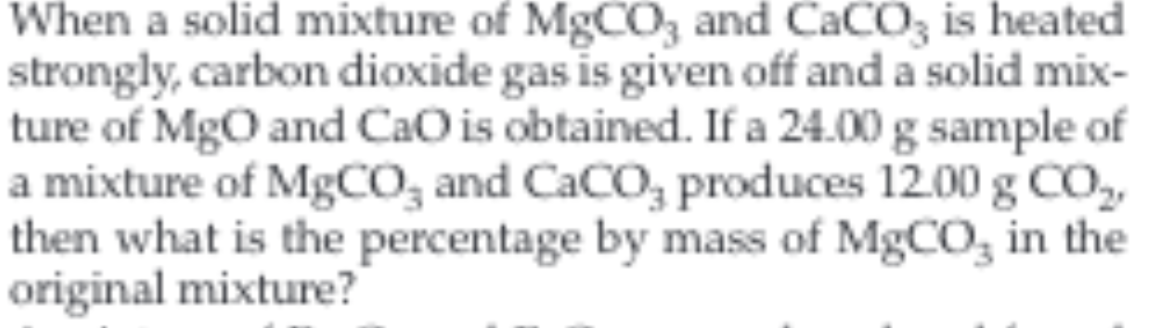 When a solid mixture of MgCO3 and CaCO3 is heated
|strongly, carbon dioxide gas is given off and a solid mix
|ture of MgO and CaO is obtained. If a 24.00 g sample of
|a mixture of MgCO3 and CaCO3 produces 12.00 g CO2
then what is the percentage by mass of MgCO in the
original mixture?
