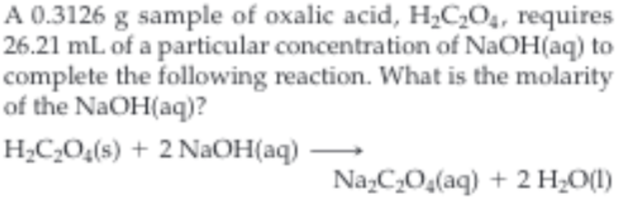 .3126 g sample of oxalic acid, H2C204, requires
26.21 mL of a particular concentration of NaOH(aq) to
complete the following reaction. What is the molarity
of the NaOH(aq)?
H2C2O4(s) +2 NaOH (aq)
Na C2O4(aq) 2 H2O
