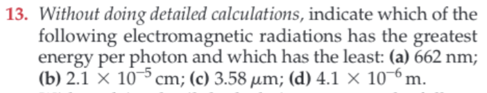 13. Without doing detailed calculations, indicate which of the
following electromagnetic radiations has the greatest
energy per photon and which has the least: (a) 662 nm;
(b) 2.1 X 10cm; (c)3.58 um; (d) 4.1 x 10m
