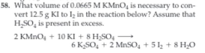 58. What volume of 0.0665 M KMnO4 is necessary to con
vert 12.5 g KI to Ik in the reaction below? Assume that
H_SO, is present in excess.
2 KMnO410 KI + 8 H2SO4
6 K2SO2 MnSO4 +5 28 H0
