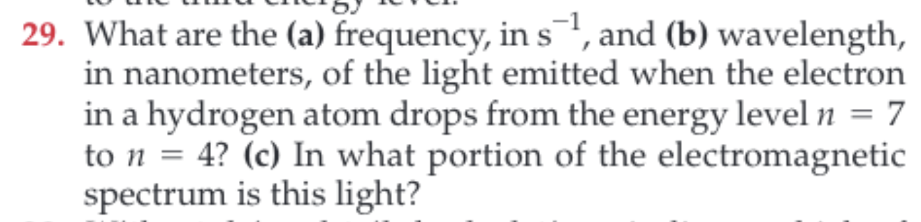 29. What are the (a) frequency, ins, and (b) wavelength,
in nanometers, of the light emitted when the electron
in a hydrogen atom drops from the energy level n = 7
to n = 4? (c) In what portion of the electromagnetic
spectrum is this light?
