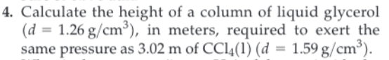 4. Calculate the height of a column of liquid glycerol
(d 1.26 g/cm), in meters, required to exert the
same pressure as 3.02 m of CCL4(1) (d = 1.59 g/cm3)
