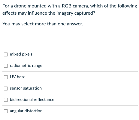 For a drone mounted with a RGB camera, which of the following
effects may influence the imagery captured?
You may select more than one answer.
mixed pixels
radiometric range
UV haze
sensor saturation
bidirectional reflectance
angular distortion
