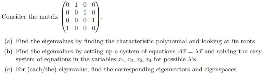 Consider the matrix
0 1 0 0
0010
0001
1000
(a) Find the eigenvalues by finding the characteristic polynomial and looking at its roots.
(b) Find the eigenvalues by setting up a system of equations Ar = λ and solving the easy
system of equations in the variables x1, x2, x3, x4 for possible X's.
(c) For (each/the) eigenvalue, find the corresponding eigenvectors and eigenspaces.
