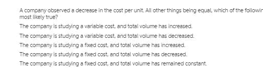 A company observed a decrease in the cost per unit. All other things being equal, which of the followin
most likely true?
The company is studying a variable cost, and total volume has increased.
The company is studying a variable cost, and total volume has decreased.
The company is studying a fixed cost, and total volume has increased.
The company is studying a fixed cost, and total volume has decreased.
The company is studying a fixed cost, and total volume has remained constant
