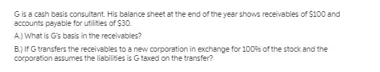 Gis a cash basis consultant. His balance sheet at the end of the year shows receivables of $100 and
accounts payable for utilities of $30.
A) What is G's basis in the receivables?
B.) If G transfers the receivables to a new corporation in exchange for 100% of the stock and the
corporation assumes the liabilities is G taxed on the transfer?
