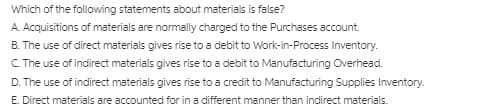 Which of the following statements about materials is false?
A. Acquisitions of materials are normally charged to the Purchases account.
B. The use of direct materials gives rise to a debit to Work-in-Process Inventory.
C.The use of indirect materials gives rise to a debit to Manufacturing Overhead.
D. The use of indirect materials gives rise to a credit to Manufacturing Supplies Inventory.
E. Direct materials are accounted for in a different manner than indirect materials.
