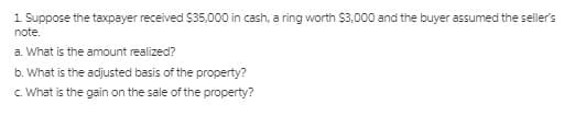 1 Suppose the taxpayer received $35,000 in cash, a ring worth $3,000 and the buyer assumed the seller's
note.
a. What is the amount realized?
b. What is the adjusted basis of the property?
c. What is the gain on the sale of the property?
