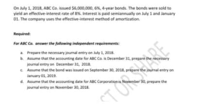 On July 1, 2018, ABC Co. issued $6,000,000, 6%, 4-year bonds. The bonds were sold to
yield an effective-interest rate of 8%. Interest is paid semiannually on July 1 and January
01. The company uses the effective-interest method of amortization.
Required:
For ABC Co. answer the following independent requirements:
a. Prepare the necessary journal entry on July 1, 2018.
b. Assume that the accounting date for ABC Co. is December 31, prepare the necessary
journal entry on December 31, 2018.
C Assume that the bond was issued on September 30, 2018, prepare the journal entry on
January 01, 2019.
d. Assume that the accounting date for ABc Corporation is November 30, prepare the
journal entry on November 30, 2018.
TONRE
