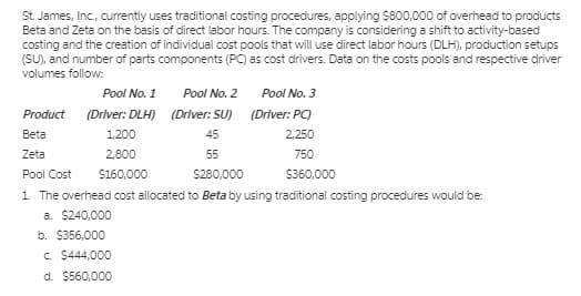 St. James, Inc., currently uses traditional costing procedures, applying S800,000 of overhead to products
Beta and Zeta on the basis of direct labor hours. The company is considering a shift to activity-based
costing and the creation of individual cost pools that will use direct labor hours (DLH), production setups
(SU), and number of parts components (PC) as cost drivers. Data on the costs pools and respective driver
volumes follow:
Pool No. 1
Pool No. 2
Pool No. 3
Product
(Driver: DLH) (Driver: SU) (Driver: PC)
Beta
1,200
45
2,250
Zeta
2,800
55
750
Pool Cost
$160,000
S280,000
$360,000
1 The overhead cost allocated to Beta by using traditional costing procedures would be:
a. $240,000
b. $356,000
c. $444,000
d. $560,000
