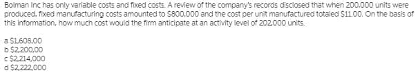 Bolman Inc has only variable costs and fixed costs. A review of the company's records disclosed that when 200,000 units were
produced, fixed manufacturing costs amounted to S800,000 and the cost per unit manufactured totaled $11.00. On the basis of
this information, how much cost would the firm anticipate at an activity level of 202,000 units.
a $1,608,00
b $2,.200,00
c $2,214,000
d $2,222,000
