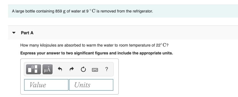 A large bottle containing 859 g of water at 9°C is removed from the refrigerator.
Part A
How many kilojoules are absorbed to warm the water to room temperature of 22° C?
Express your answer to two significant figures and include the appropriate units.
HÀ
?
Value
Units
