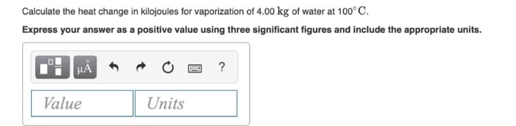 Calculate the heat change in kilojoules for vaporization of 4.00 kg of water at 100° C.
Express your answer as a positive value using three significant figures and include the appropriate units.
HÀ
?
Value
Units
