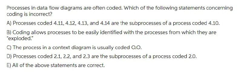 Processes in data flow diagrams are often coded. Which of the following statements concerning
coding is incorrect?
A) Processes coded 4.11, 4.12, 4.13, and 4.14 are the subprocesses of a process coded 4.10.
B) Coding allows processes to be easily identified with the processes from which they are
"exploded."
C) The process in a context diagram is usually coded 0.O.
D) Processes coded 2.1, 2.2, and 2.3 are the subprocesses of a process coded 2.0.
E) All of the above statements are correct.
