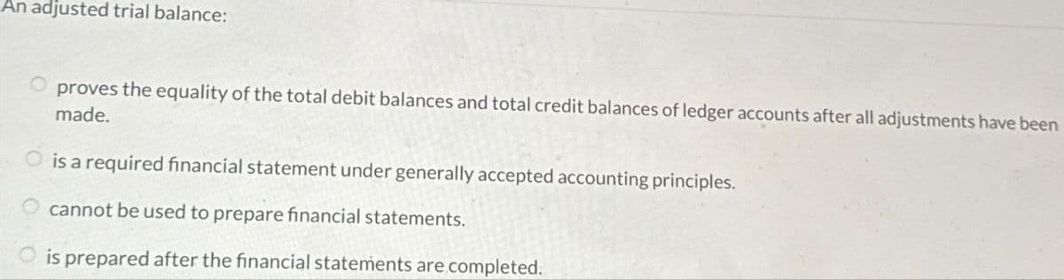 An adjusted trial balance:
proves the equality of the total debit balances and total credit balances of ledger accounts after all adjustments have been
made.
is a required financial statement under generally accepted accounting principles.
cannot be used to prepare financial statements.
is prepared after the financial statements are completed.