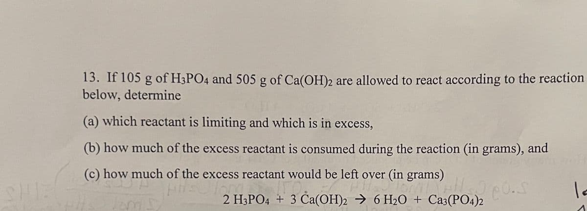 13. If 105 g of H3PO4 and 505 g of Ca(OH)2 are allowed to react according to the reaction
below, determine
(a) which reactant is limiting and which is in excess,
(b) how much of the excess reactant is consumed during the reaction (in grams), and
(c) how much of the excess reactant would be left over (in grams)
2 H3PO4 + 3 Ca(OH)2 → 6 H20 + Ca3(PO4)2

