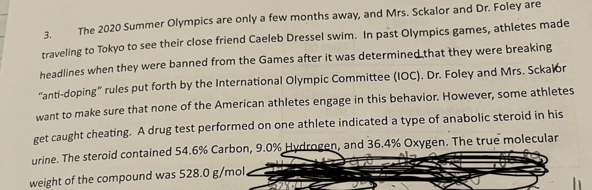 weight of the compound was 528.0 g/mol2
The 2020 Summer Olympics are only a few months away, and Mrs. Sckalor and Dr. Foley are
3.
traveling to Tokyo to see their close friend Caeleb Dressel swim. In past Olympics games, athletes made
beadlines when they were banned from the Games after it was determined that they were breaking
"anti-doping" rules put forth by the International Olympic Committee (IOC). Dr. Foley and Mrs. Sckalor
want to make sure that none of the American athletes engage in this behavior. However, some athletes
get caught cheating. A drug test performed on one athlete indicated a type of anabolic steroid in his
urine, The steroid contained 54.6% Carbon, 9.0% Hydrogen, and 36.4% Oxygen. The true molecular
weight of the compound was 528.0 g/mol,
