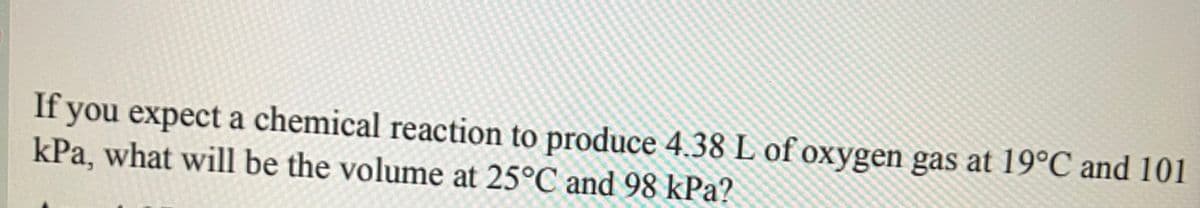 If you expect a chemical reaction to produce 4.38 L of oxygen gas at 19°C and 101
kPa, what will be the volume at 25°C and 98 kPa?
