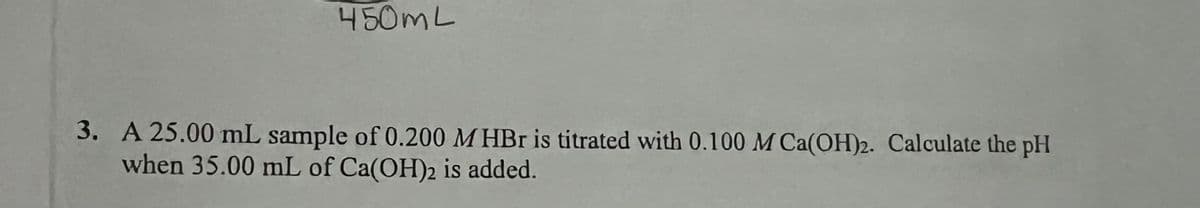 450mL
3. A 25.00 mL sample of 0.200 M HBr is titrated with 0.100 M Ca(OH)2. Calculate the pH
when 35.00 mL of Ca(OH)2 is added.