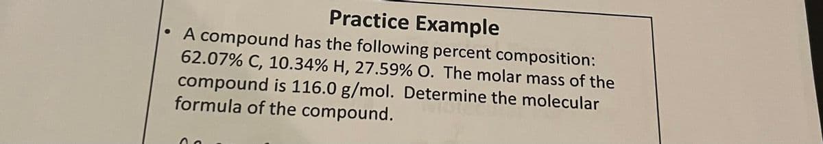 Practice Example
A compound has the following percent composition:
62.07% C, 10.34% H, 27.59% O. The molar mass of the
compound is 116.0 g/mol. Determine the molecular
formula of the compound.
