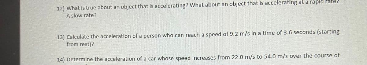 12) What is true about an object that is accelerating? What about an object that is accelerating at a rapid rate?
A slow rate?
13) Calculate the acceleration of a person who can reach a speed of 9.2 m/s in a time of 3.6 seconds (starting
from rest)?
14) Determine the acceleration of a car whose speed increases from 22.0 m/s to 54.0 m/s over the course of