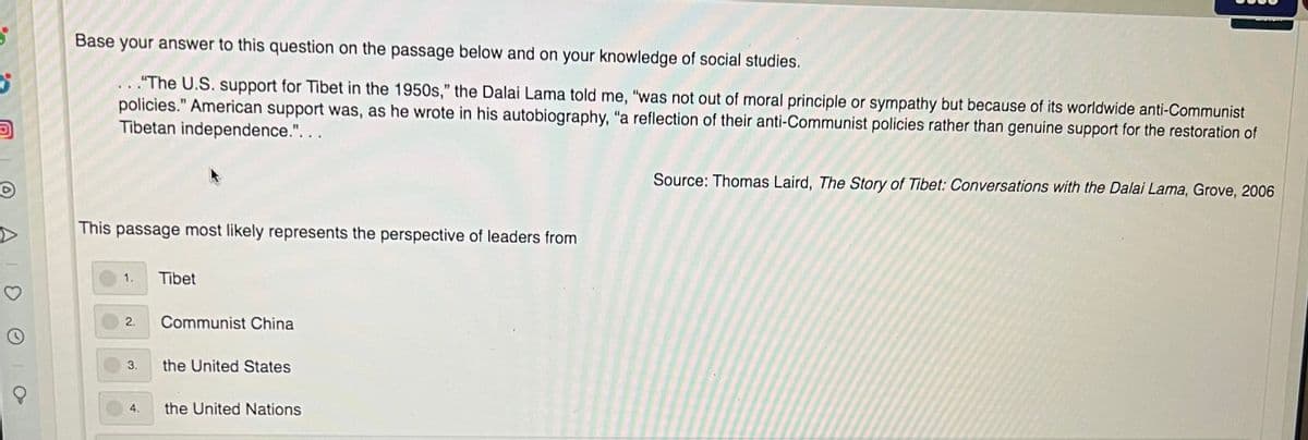 Base your answer to this question on the passage below and on your knowledge of social studies.
.. ."The U.S. support for Tibet in the 1950s," the Dalai Lama told me, "was not out of moral principle or sympathy but because of its worldwide anti-Communist
policies." American support was, as he wrote in his autobiography, "a reflection of their anti-Communist policies rather than genuine support for the restoration of
Tibetan independence.". . .
Source: Thomas Laird, The Story of Tibet: Conversations with the Dalai Lama, Grove, 2006
This passage most likely represents the perspective of leaders from
1.
Tibet
2.
Communist China
3.
the United States
4.
the United Nations
