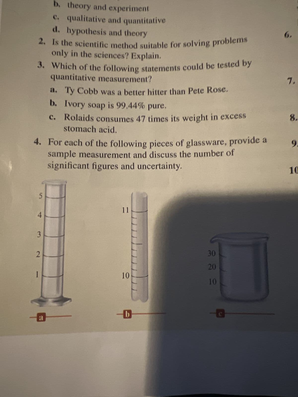 b. theory and experiment
c. qualitative and quantitative
d. hypothesis and theory
2. Is the scientific method suitable for solving problems
only in the sciences? Explain.
3. Which of the following statements could be tested by
quantitative measurement?
4. For each of the following pieces of glassware, provide a
sample measurement and discuss the number of
significant figures and uncertainty.
5
4
3
2
1
a. Ty Cobb was a better hitter than Pete Rose.
b. Ivory soap is 99.44% pure.
c. Rolaids consumes 47 times its weight in excess
stomach acid.
a
11
10
b
30
20
10
6.
7.
8.
9.
10