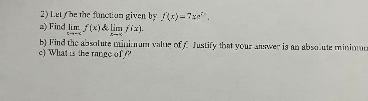 2) Let f be the function given by f(x) = 7xe¹*.
a) Find lim f(x) & lim f(x).
81I8
X18
b) Find the absolute minimum value off. Justify that your answer is an absolute minimum
c) What is the range of f?