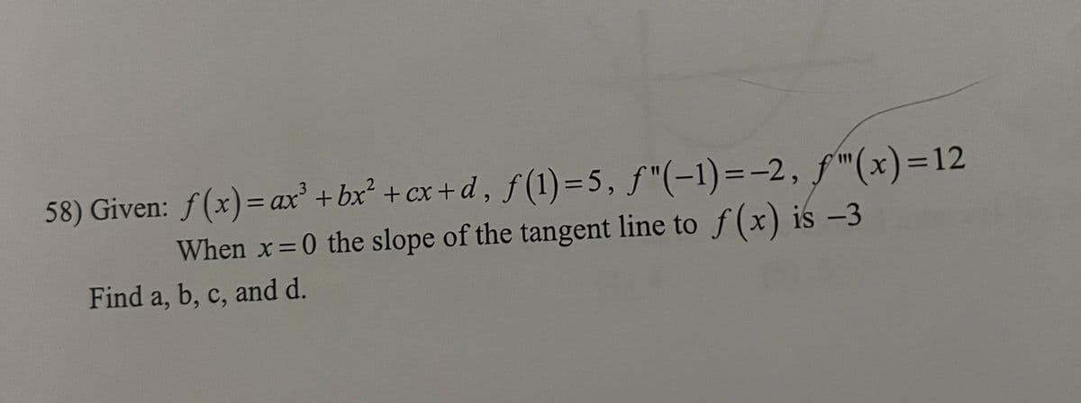 58) Given: f(x) = ax³ + bx² + cx+d, f(1) = 5, ƒ"(-1)=-2, ƒ"(x)=12
When x=0 the slope of the tangent line to f(x) is -3
Find a, b, c, and d.
