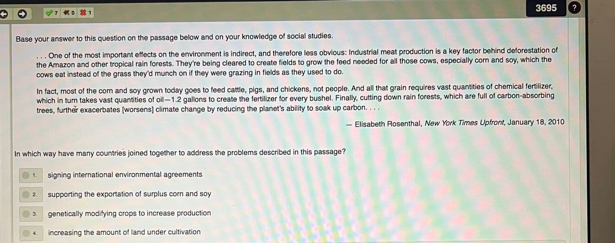 3695
?
7
0 1
Base your answer to this question on the passage below and on your knowledge of social studies.
... One of the most important effects on the environment is indirect, and therefore less obvious: Industrial meat production is a key factor behind deforestation of
the Amazon and other tropical rain forests. They're being cleared to create fields to grow the feed needed for all those cows, especially corn and soy, which the
cows eat instead of the grass they'd munch on if they were grazing in fields as they used to do.
In fact, most of the corn and soy grown today goes to feed cattle, pigs, and chickens, not people. And all that grain requires vast quantities of chemical fertilizer,
which in turn takes vast quantities of oil-1.2 gallons to create the fertilizer for every bushel. Finally, cutting down rain forests, which are full of carbon-absorbing
trees, further exacerbates [worsens] climate change by reducing the planet's ability to soak up carbon. ...
- Elisabeth Rosenthal, New York Times Upfront, January 18, 2010
In which way have many countries joined together to address the problems described in this passage?
signing international environmental agreements
1.
supporting the exportation of surplus corn and soy
2.
genetically modifying crops to increase production
3.
4.
increasing the amount of land under cultivation

