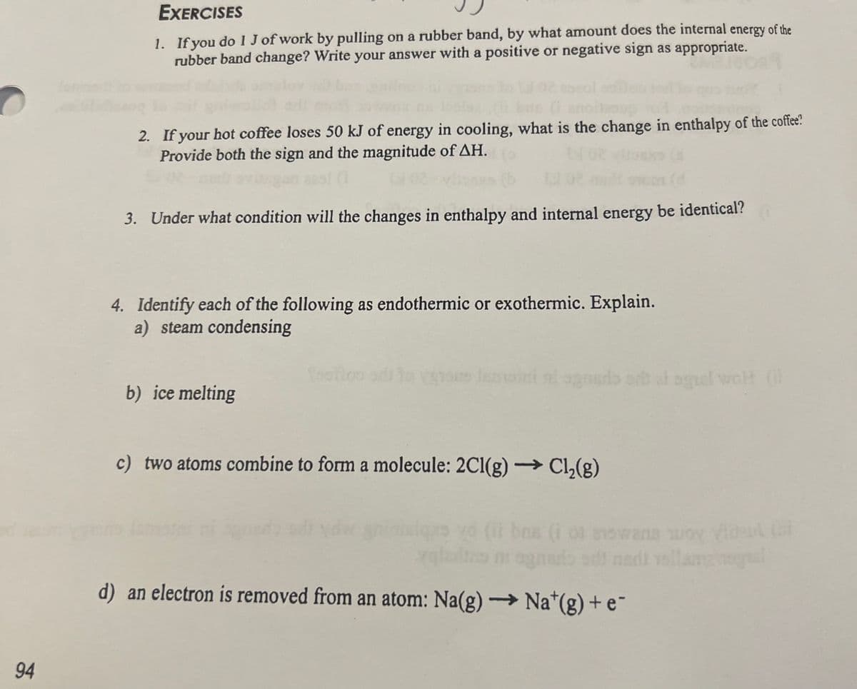 94
EXERCISES
1. If you do 1 J of work by pulling on a rubber band, by what amount does the internal energy of the
rubber band change? Write your answer with a positive or negative sign as appropriate.
2. If your hot coffee loses 50 kJ of energy in cooling, what is the change in enthalpy of the coffee?
Provide both the sign and the magnitude of ΔΗ.
3. Under what condition will the changes in enthalpy and internal energy be identical?
4. Identify each of the following as endothermic or exothermic. Explain.
a) steam condensing
b) ice melting
to vyrous lemoni ni agnaro sa ai sguel wol (
c) two atoms combine to form a molecule: 2Cl(g) →→→ Cl₂(g)
swans
zgladino ni agnado si nadi vallangrognal
d) an electron is removed from an atom: Na(g) →→→ Na*(g) + e¯