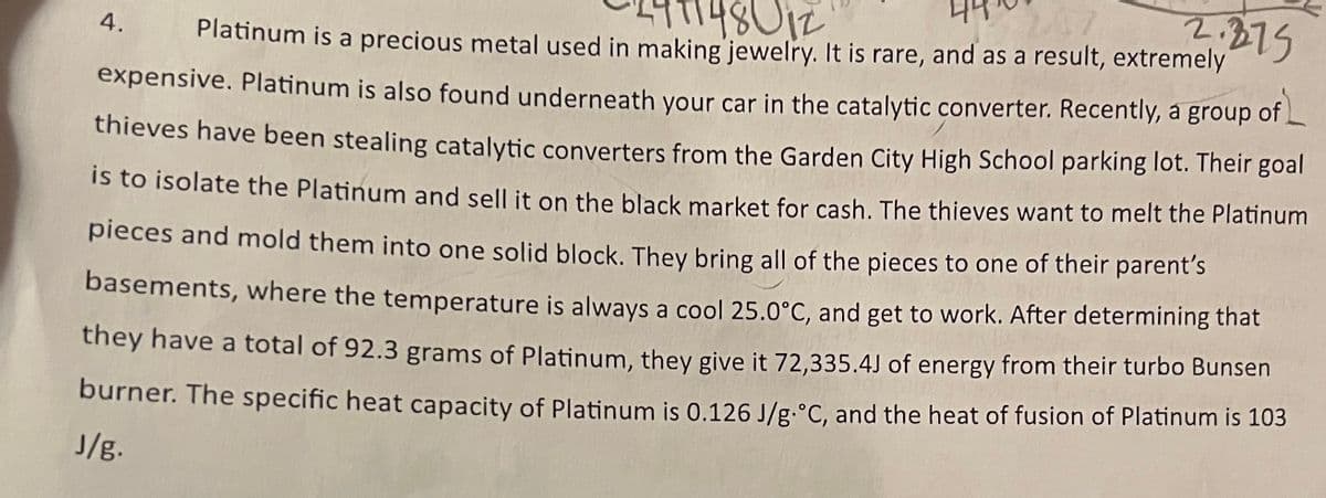 2.375
148012
Platinum is a precious metal used in making jewelry. It is rare, and as a result, extremely
4.
expensive. Platinum is also found underneath your car in the catalytic converter. Recently, à group of L
thieves have been stealing catalytic converters from the Garden City High School parking lot. Their goal
is to isolate the Platinum and sell it on the black market for cash. The thieves want to melt the Platinum
pieces and mold them into one solid block. They bring all of the pieces to one of their parent's
basements, where the temperature is always a cool 25.0°c, and get to work. After determining that
they have a total of 92.3 grams of Platinum, they give it 72,335.4J of energy from their turbo Bunsen
burner. The specific heat capacity of Platinum is 0.126 J/g.°C, and the heat of fusion of Platinum is 103
J/g.
