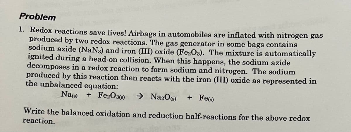 Problem
1. Redox reactions save lives! Airbags in automobiles are inflated with nitrogen gas
produced by two redox reactions. The gas generator in some bags contains
sodium azide (NaN3) and iron (III) oxide (Fe2O3). The mixture is automatically
ignited during a head-on collision. When this happens, the sodium azide
decomposes in a redox reaction to form sodium and nitrogen. The sodium
produced by this reaction then reacts with the iron (III) oxide as represented in
the unbalanced equation:
Na(s) + Fe2O3(s) → Na2O(S)
+ Fe(s)
Write the balanced oxidation and reduction half-reactions for the above redox
reaction.
