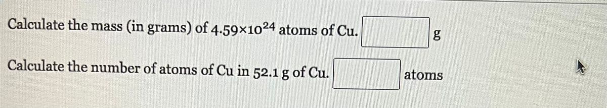 Calculate the mass (in grams) of 4.59x1024 atoms of Cu.
Calculate the number of atoms of Cu in 52.1 g of Cu.
g
atoms