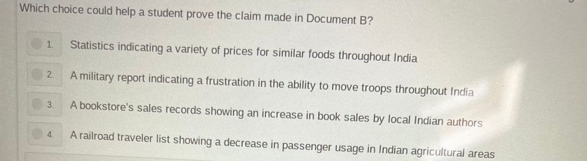 Which choice could help a student prove the claim made in Document B?
10
Statistics indicating a variety of prices for similar foods throughout India
2
A military report indicating a frustration in the ability to move troops throughout India
3.
A bookstore's sales records showing an increase in book sales by local Indian authors
A railroad traveler list showing a decrease in passenger usage in Indian agricultural areas
2