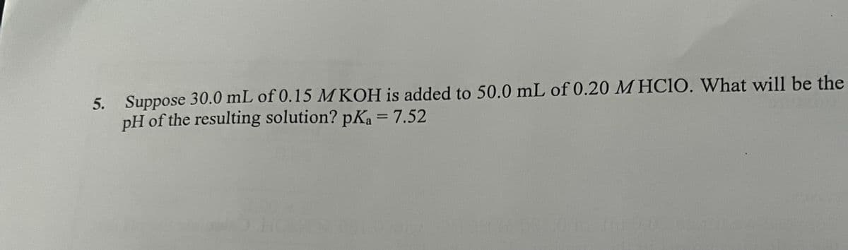 5. Suppose 30.0 mL of 0.15 M KOH is added to 50.0 mL of 0.20 MHCIO. What will be the
pH of the resulting solution? pKa = 7.52