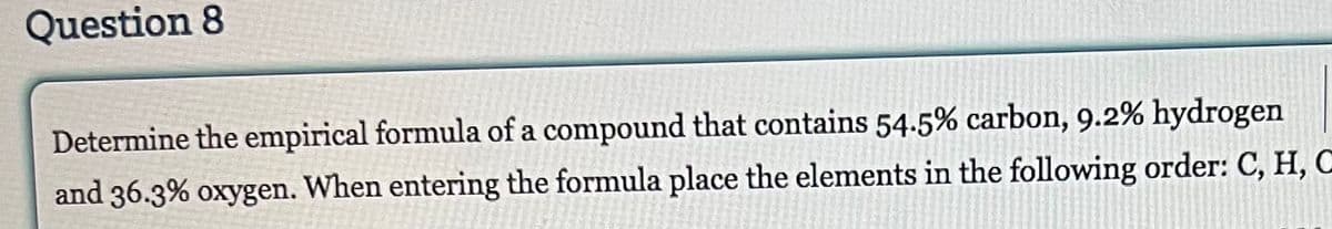 Question 8
Determine the empirical formula of a compound that contains 54.5% carbon, 9.2% hydrogen
and 36.3% oxygen. When entering the formula place the elements in the following order: C, H, C