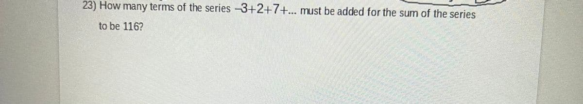 23) How many terms of the series -3+2+7+... must be added for the sum of the series
to be 116?
