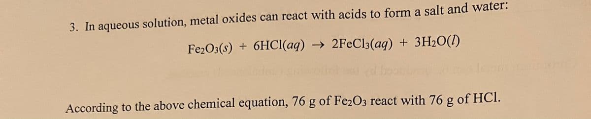 3. In aqueous solution, metal oxides can react with acids to form a salt and water:
Fe2O3(s) + 6HCI(aq) → 2FECI3(aq) + 3H2O(I)
According to the above chemical equation, 76 g of Fe2O3 react with 76 g of HCI.
