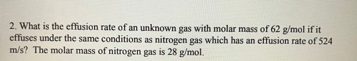 2. What is the effusion rate of an unknown gas with molar mass of 62 g/mol if it
effuses under the same conditions as nitrogen gas which has an effusion rate of 524
m/s? The molar mass of nitrogen gas is 28 g/mol.
